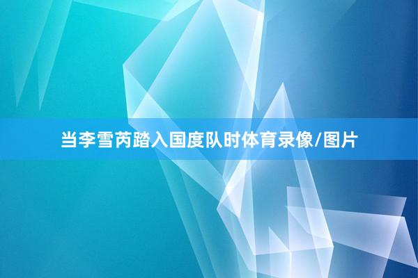 当李雪芮踏入国度队时体育录像/图片
