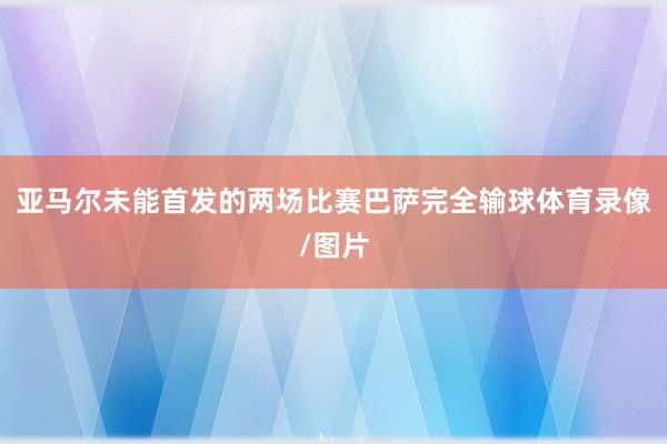 亚马尔未能首发的两场比赛巴萨完全输球体育录像/图片