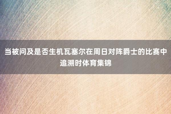 当被问及是否生机瓦塞尔在周日对阵爵士的比赛中追溯时体育集锦