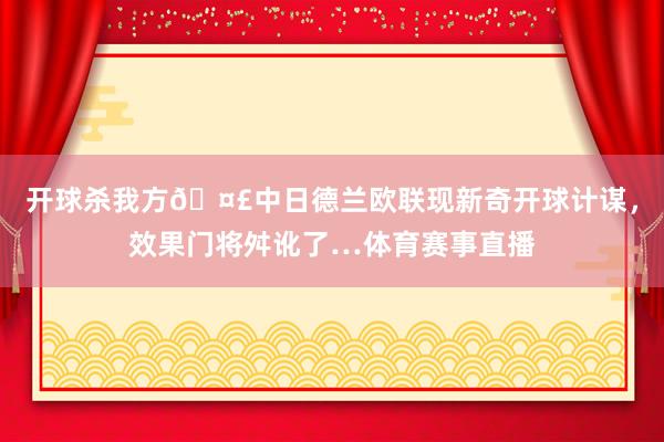 开球杀我方🤣中日德兰欧联现新奇开球计谋，效果门将舛讹了…体育赛事直播