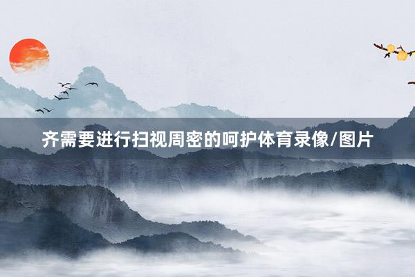 齐需要进行扫视周密的呵护体育录像/图片