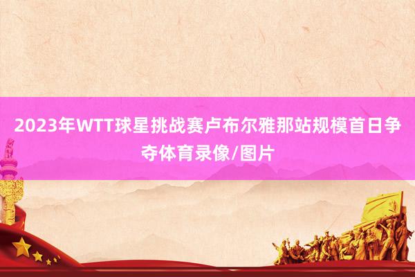 2023年WTT球星挑战赛卢布尔雅那站规模首日争夺体育录像/图片