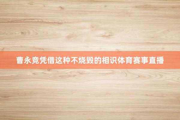 曹永竞凭借这种不烧毁的相识体育赛事直播