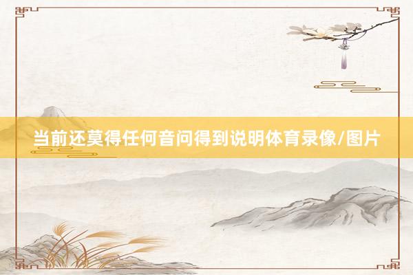 当前还莫得任何音问得到说明体育录像/图片