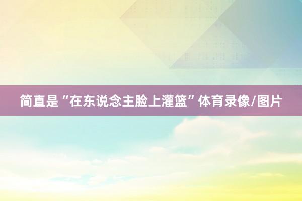简直是“在东说念主脸上灌篮”体育录像/图片