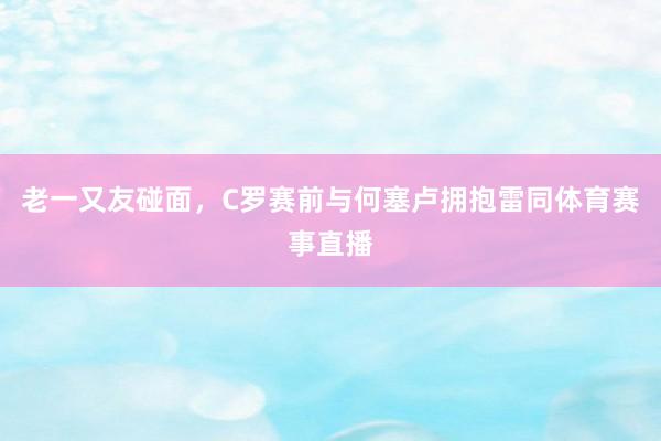 老一又友碰面，C罗赛前与何塞卢拥抱雷同体育赛事直播