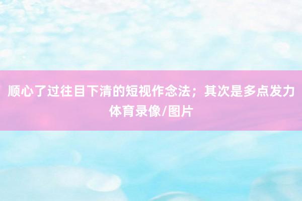 顺心了过往目下清的短视作念法；其次是多点发力体育录像/图片