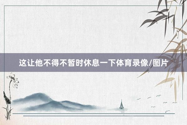 这让他不得不暂时休息一下体育录像/图片