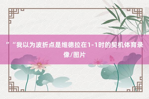 ”“我以为波折点是维德拉在1-1时的契机体育录像/图片