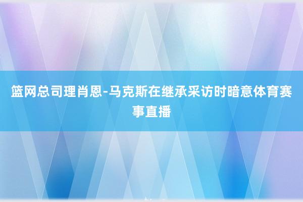 篮网总司理肖恩-马克斯在继承采访时暗意体育赛事直播
