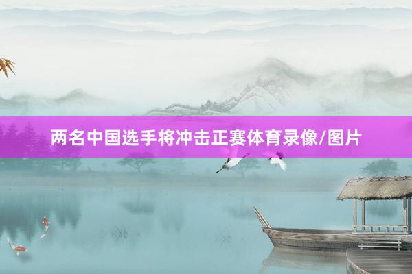 两名中国选手将冲击正赛体育录像/图片