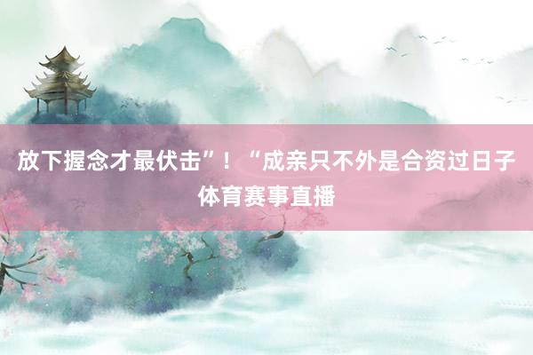 放下握念才最伏击”！“成亲只不外是合资过日子体育赛事直播