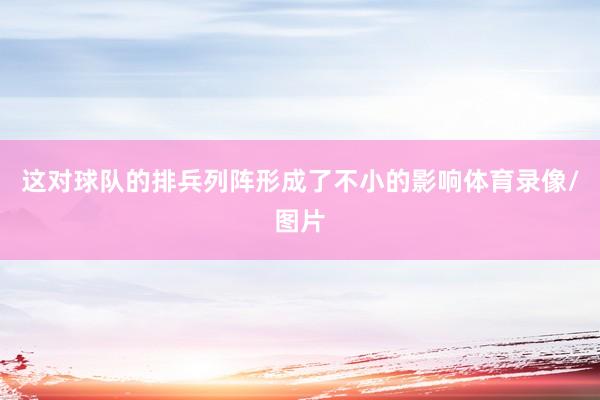 这对球队的排兵列阵形成了不小的影响体育录像/图片