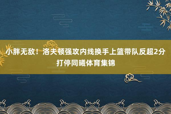 小胖无敌！洛夫顿强攻内线换手上篮带队反超2分打停同曦体育集锦