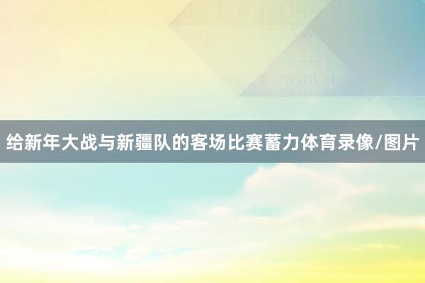 给新年大战与新疆队的客场比赛蓄力体育录像/图片