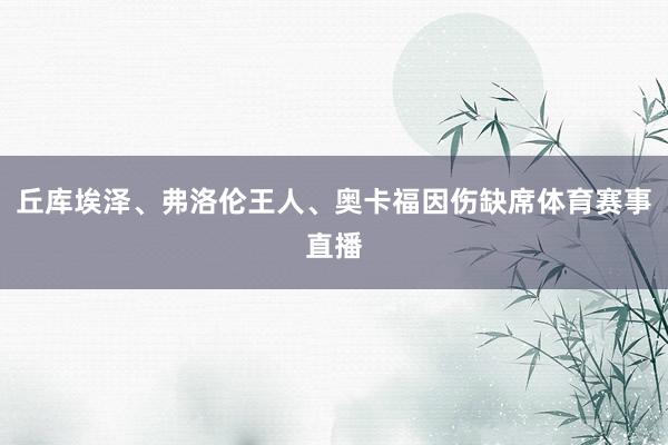 丘库埃泽、弗洛伦王人、奥卡福因伤缺席体育赛事直播