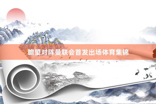 瞻望对阵曼联会首发出场体育集锦