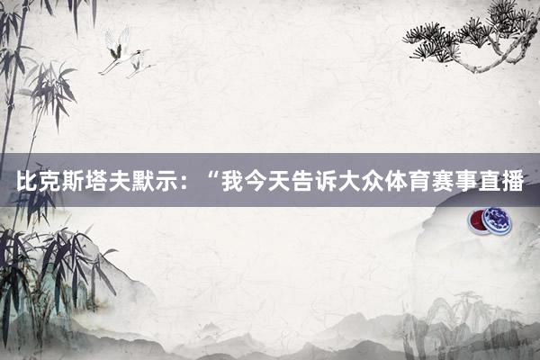 比克斯塔夫默示：“我今天告诉大众体育赛事直播