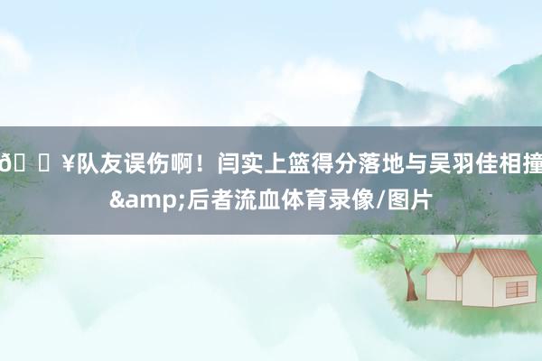 😥队友误伤啊！闫实上篮得分落地与吴羽佳相撞&后者流血体育录像/图片