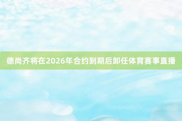 德尚齐将在2026年合约到期后卸任体育赛事直播