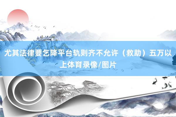 尤其法律要乞降平台轨则齐不允许（救助）五万以上体育录像/图片