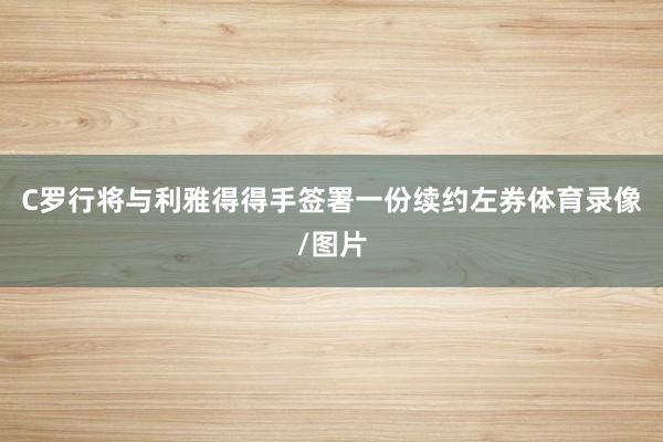 C罗行将与利雅得得手签署一份续约左券体育录像/图片
