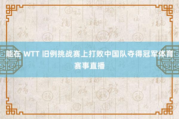 能在 WTT 旧例挑战赛上打败中国队夺得冠军体育赛事直播