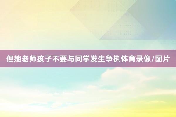 但她老师孩子不要与同学发生争执体育录像/图片