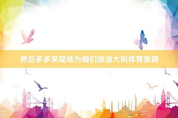然后多多来现场为咱们加油大叫体育集锦