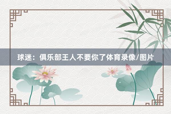 球迷：俱乐部王人不要你了体育录像/图片