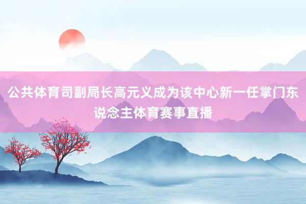 公共体育司副局长高元义成为该中心新一任掌门东说念主体育赛事直播