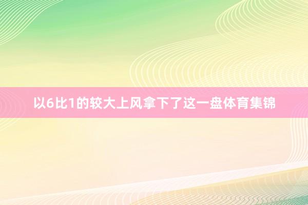 以6比1的较大上风拿下了这一盘体育集锦