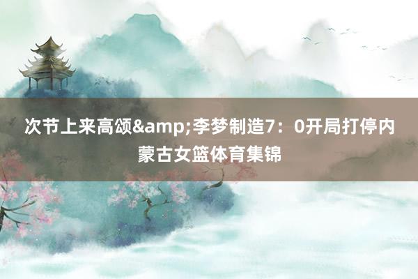次节上来高颂&李梦制造7：0开局打停内蒙古女篮体育集锦
