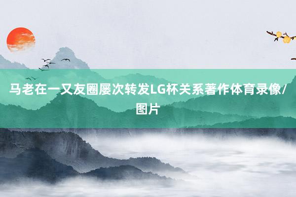 马老在一又友圈屡次转发LG杯关系著作体育录像/图片