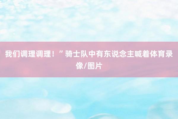 我们调理调理！”骑士队中有东说念主喊着体育录像/图片