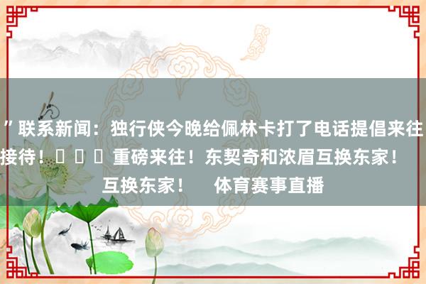 ”联系新闻：独行侠今晚给佩林卡打了电话提倡来往决议后者火速接待！			重磅来往！东契奇和浓眉互换东家