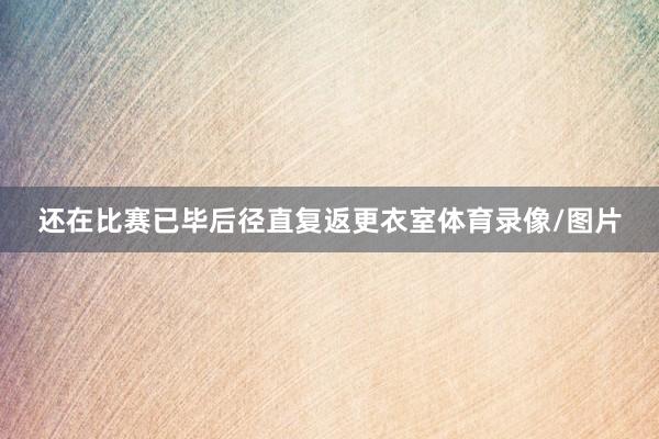 还在比赛已毕后径直复返更衣室体育录像/图片