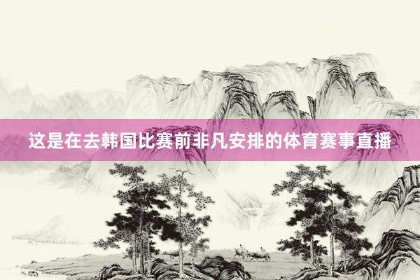 这是在去韩国比赛前非凡安排的体育赛事直播