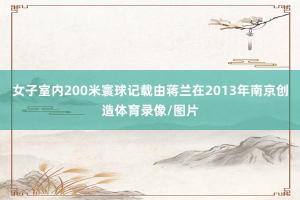 女子室内200米寰球记载由蒋兰在2013年南京创造体育录像/图片