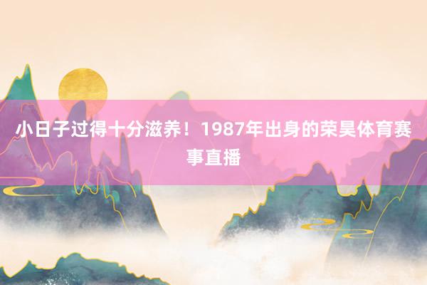 小日子过得十分滋养！1987年出身的荣昊体育赛事直播