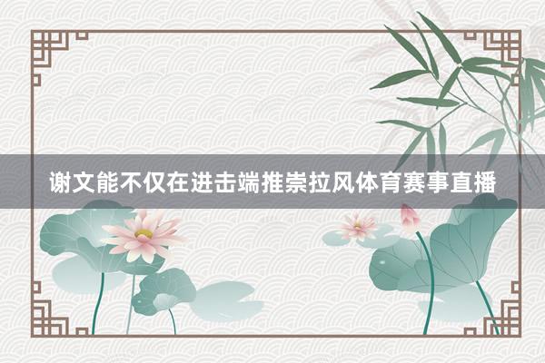 谢文能不仅在进击端推崇拉风体育赛事直播