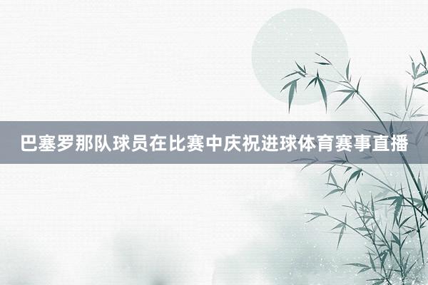 巴塞罗那队球员在比赛中庆祝进球体育赛事直播