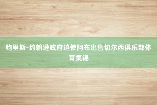 鲍里斯-约翰逊政府迫使阿布出售切尔西俱乐部体育集锦