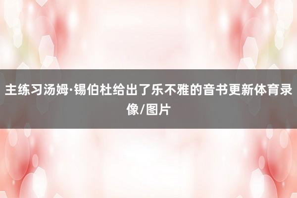 主练习汤姆·锡伯杜给出了乐不雅的音书更新体育录像/图片