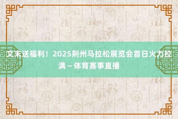 文末送福利！2025荆州马拉松展览会首日火力拉满～体育赛事直播