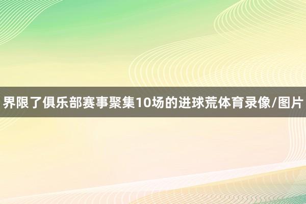 界限了俱乐部赛事聚集10场的进球荒体育录像/图片
