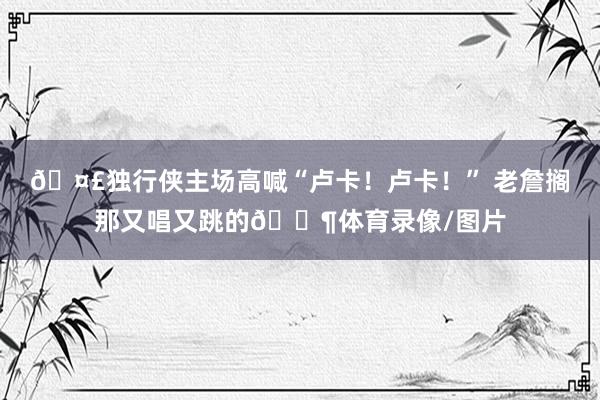 🤣独行侠主场高喊“卢卡！卢卡！” 老詹搁那又唱又跳的🐶体育录像/图片