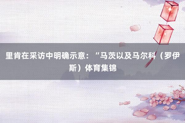 里肯在采访中明确示意:“马茨以及马尔科(罗伊斯)体育集锦
