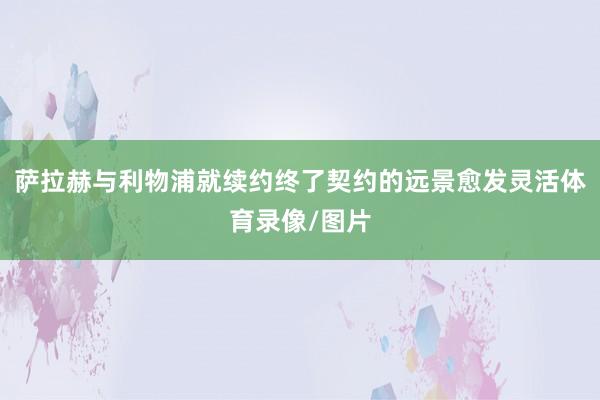 萨拉赫与利物浦就续约终了契约的远景愈发灵活体育录像/图片